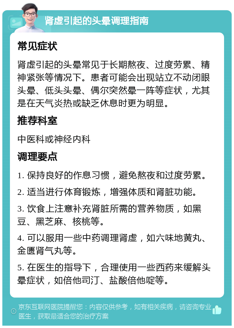 肾虚引起的头晕调理指南 常见症状 肾虚引起的头晕常见于长期熬夜、过度劳累、精神紧张等情况下。患者可能会出现站立不动闭眼头晕、低头头晕、偶尔突然晕一阵等症状，尤其是在天气炎热或缺乏休息时更为明显。 推荐科室 中医科或神经内科 调理要点 1. 保持良好的作息习惯，避免熬夜和过度劳累。 2. 适当进行体育锻炼，增强体质和肾脏功能。 3. 饮食上注意补充肾脏所需的营养物质，如黑豆、黑芝麻、核桃等。 4. 可以服用一些中药调理肾虚，如六味地黄丸、金匮肾气丸等。 5. 在医生的指导下，合理使用一些西药来缓解头晕症状，如倍他司汀、盐酸倍他啶等。