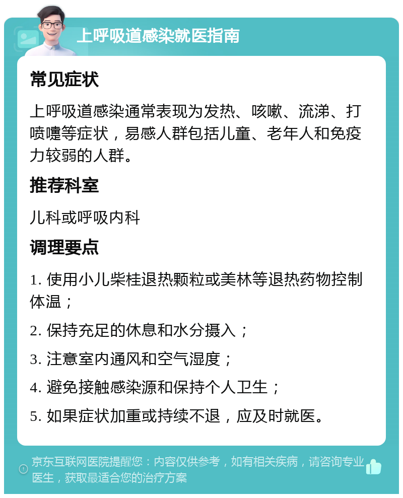 上呼吸道感染就医指南 常见症状 上呼吸道感染通常表现为发热、咳嗽、流涕、打喷嚏等症状，易感人群包括儿童、老年人和免疫力较弱的人群。 推荐科室 儿科或呼吸内科 调理要点 1. 使用小儿柴桂退热颗粒或美林等退热药物控制体温； 2. 保持充足的休息和水分摄入； 3. 注意室内通风和空气湿度； 4. 避免接触感染源和保持个人卫生； 5. 如果症状加重或持续不退，应及时就医。