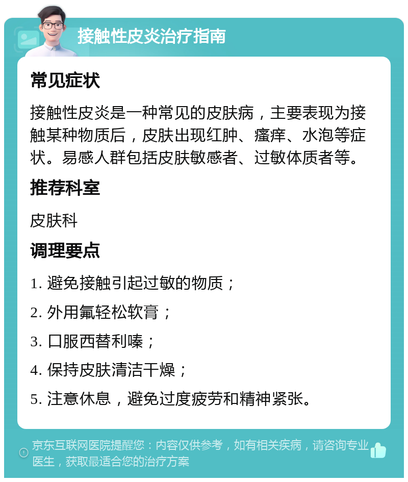 接触性皮炎治疗指南 常见症状 接触性皮炎是一种常见的皮肤病，主要表现为接触某种物质后，皮肤出现红肿、瘙痒、水泡等症状。易感人群包括皮肤敏感者、过敏体质者等。 推荐科室 皮肤科 调理要点 1. 避免接触引起过敏的物质； 2. 外用氟轻松软膏； 3. 口服西替利嗪； 4. 保持皮肤清洁干燥； 5. 注意休息，避免过度疲劳和精神紧张。