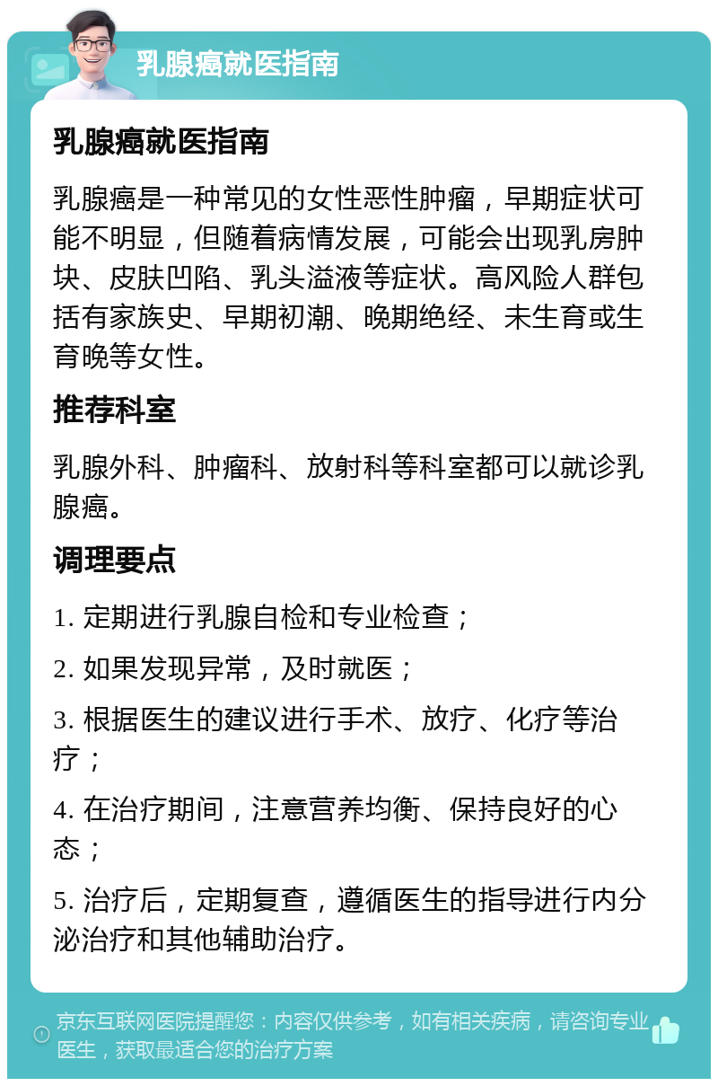 乳腺癌就医指南 乳腺癌就医指南 乳腺癌是一种常见的女性恶性肿瘤，早期症状可能不明显，但随着病情发展，可能会出现乳房肿块、皮肤凹陷、乳头溢液等症状。高风险人群包括有家族史、早期初潮、晚期绝经、未生育或生育晚等女性。 推荐科室 乳腺外科、肿瘤科、放射科等科室都可以就诊乳腺癌。 调理要点 1. 定期进行乳腺自检和专业检查； 2. 如果发现异常，及时就医； 3. 根据医生的建议进行手术、放疗、化疗等治疗； 4. 在治疗期间，注意营养均衡、保持良好的心态； 5. 治疗后，定期复查，遵循医生的指导进行内分泌治疗和其他辅助治疗。