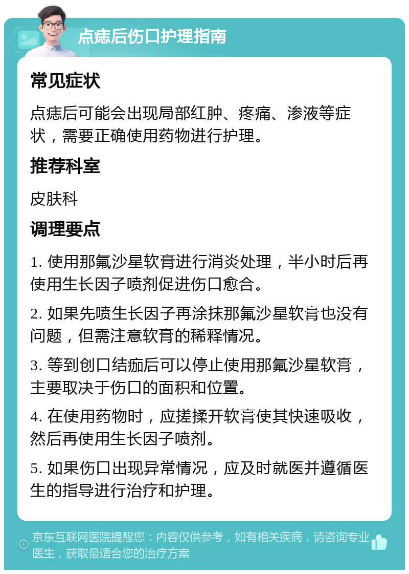 点痣后伤口护理指南 常见症状 点痣后可能会出现局部红肿、疼痛、渗液等症状，需要正确使用药物进行护理。 推荐科室 皮肤科 调理要点 1. 使用那氟沙星软膏进行消炎处理，半小时后再使用生长因子喷剂促进伤口愈合。 2. 如果先喷生长因子再涂抹那氟沙星软膏也没有问题，但需注意软膏的稀释情况。 3. 等到创口结痂后可以停止使用那氟沙星软膏，主要取决于伤口的面积和位置。 4. 在使用药物时，应搓揉开软膏使其快速吸收，然后再使用生长因子喷剂。 5. 如果伤口出现异常情况，应及时就医并遵循医生的指导进行治疗和护理。