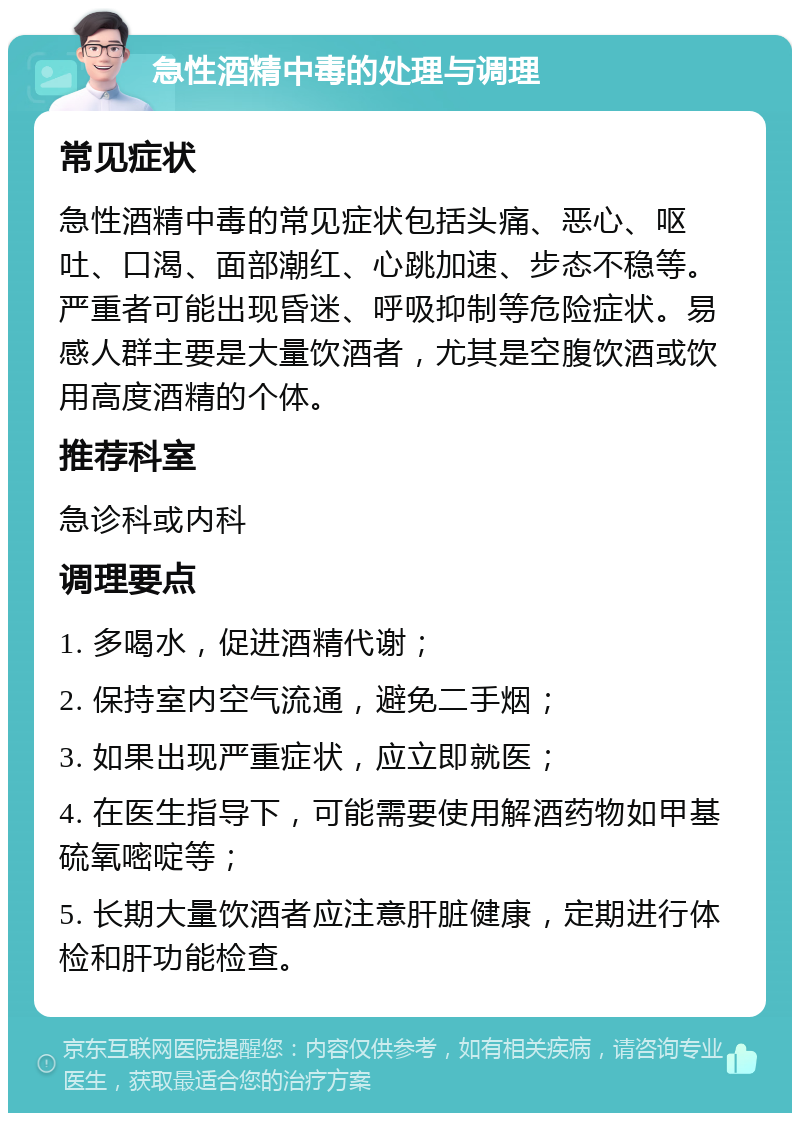 急性酒精中毒的处理与调理 常见症状 急性酒精中毒的常见症状包括头痛、恶心、呕吐、口渴、面部潮红、心跳加速、步态不稳等。严重者可能出现昏迷、呼吸抑制等危险症状。易感人群主要是大量饮酒者，尤其是空腹饮酒或饮用高度酒精的个体。 推荐科室 急诊科或内科 调理要点 1. 多喝水，促进酒精代谢； 2. 保持室内空气流通，避免二手烟； 3. 如果出现严重症状，应立即就医； 4. 在医生指导下，可能需要使用解酒药物如甲基硫氧嘧啶等； 5. 长期大量饮酒者应注意肝脏健康，定期进行体检和肝功能检查。