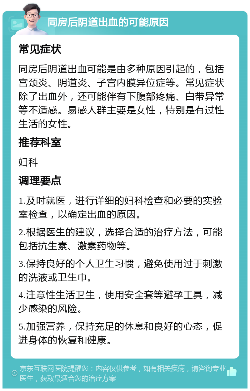 同房后阴道出血的可能原因 常见症状 同房后阴道出血可能是由多种原因引起的，包括宫颈炎、阴道炎、子宫内膜异位症等。常见症状除了出血外，还可能伴有下腹部疼痛、白带异常等不适感。易感人群主要是女性，特别是有过性生活的女性。 推荐科室 妇科 调理要点 1.及时就医，进行详细的妇科检查和必要的实验室检查，以确定出血的原因。 2.根据医生的建议，选择合适的治疗方法，可能包括抗生素、激素药物等。 3.保持良好的个人卫生习惯，避免使用过于刺激的洗液或卫生巾。 4.注意性生活卫生，使用安全套等避孕工具，减少感染的风险。 5.加强营养，保持充足的休息和良好的心态，促进身体的恢复和健康。