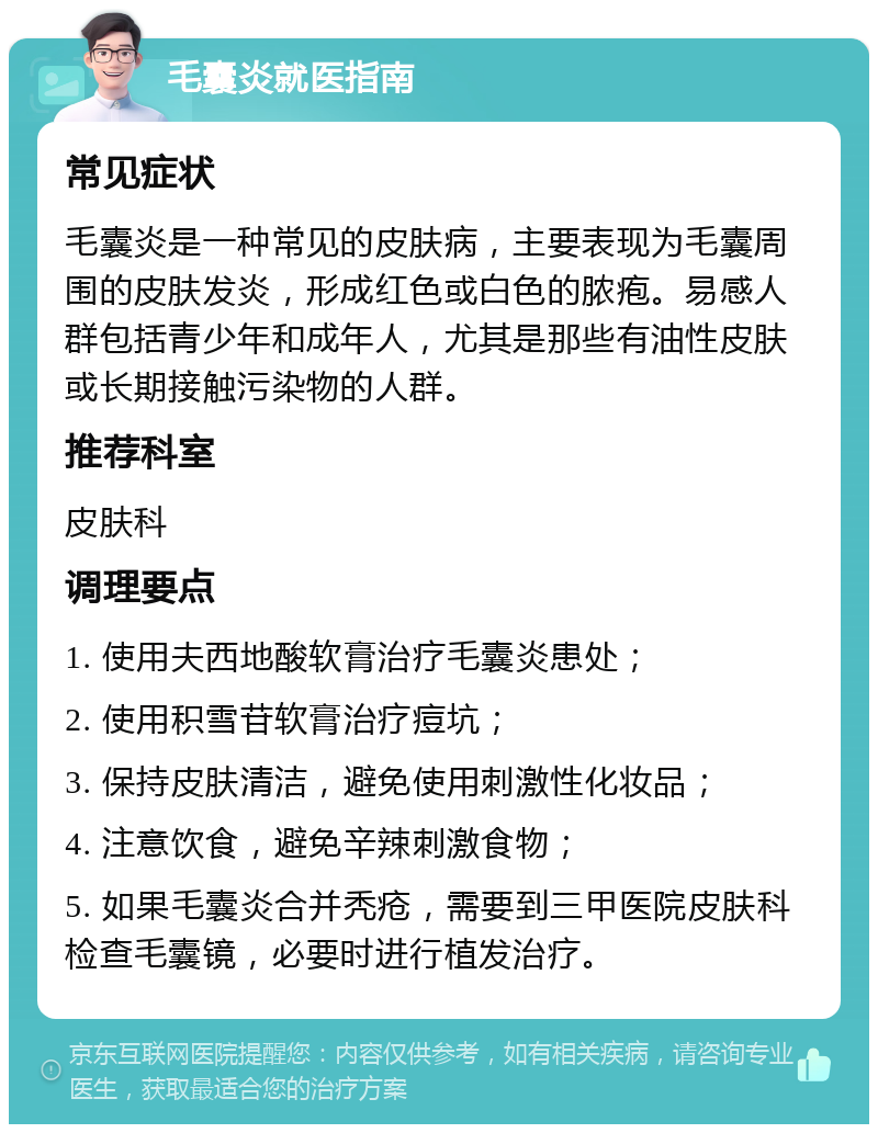 毛囊炎就医指南 常见症状 毛囊炎是一种常见的皮肤病，主要表现为毛囊周围的皮肤发炎，形成红色或白色的脓疱。易感人群包括青少年和成年人，尤其是那些有油性皮肤或长期接触污染物的人群。 推荐科室 皮肤科 调理要点 1. 使用夫西地酸软膏治疗毛囊炎患处； 2. 使用积雪苷软膏治疗痘坑； 3. 保持皮肤清洁，避免使用刺激性化妆品； 4. 注意饮食，避免辛辣刺激食物； 5. 如果毛囊炎合并秃疮，需要到三甲医院皮肤科检查毛囊镜，必要时进行植发治疗。