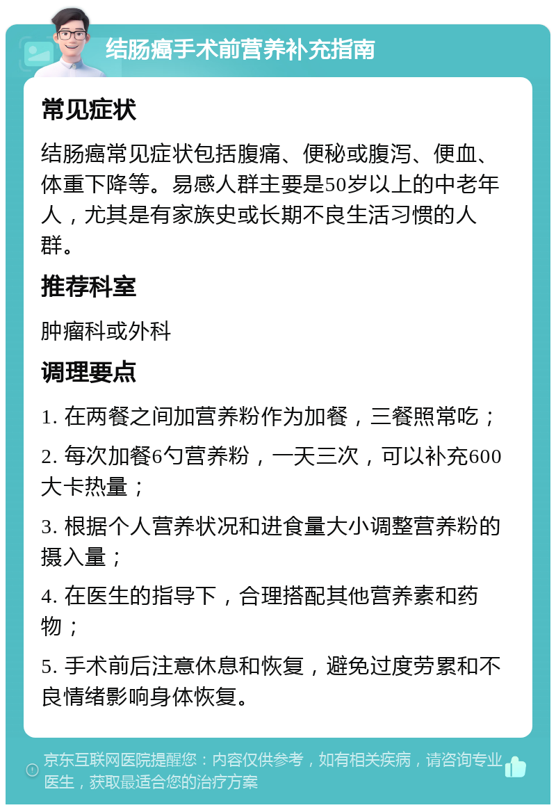 结肠癌手术前营养补充指南 常见症状 结肠癌常见症状包括腹痛、便秘或腹泻、便血、体重下降等。易感人群主要是50岁以上的中老年人，尤其是有家族史或长期不良生活习惯的人群。 推荐科室 肿瘤科或外科 调理要点 1. 在两餐之间加营养粉作为加餐，三餐照常吃； 2. 每次加餐6勺营养粉，一天三次，可以补充600大卡热量； 3. 根据个人营养状况和进食量大小调整营养粉的摄入量； 4. 在医生的指导下，合理搭配其他营养素和药物； 5. 手术前后注意休息和恢复，避免过度劳累和不良情绪影响身体恢复。