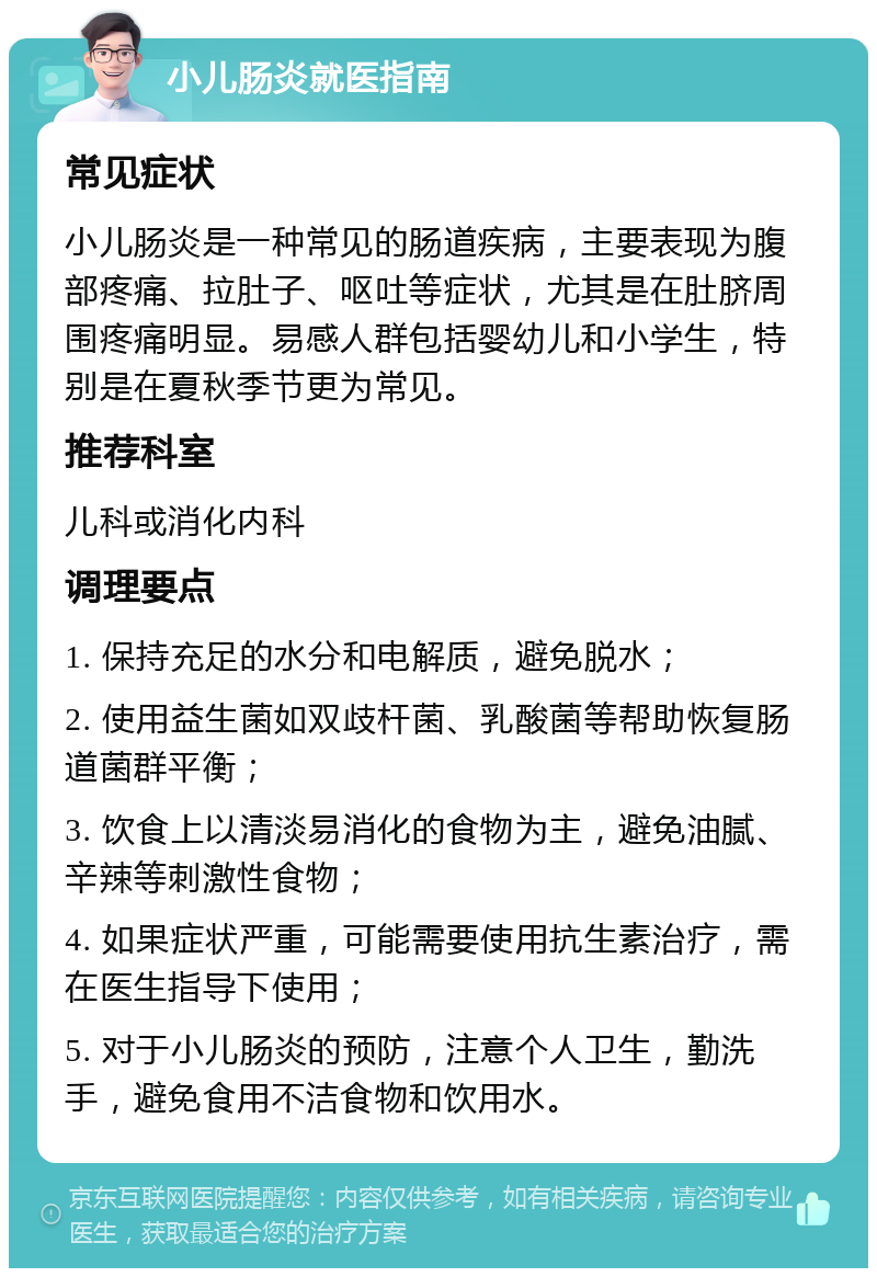 小儿肠炎就医指南 常见症状 小儿肠炎是一种常见的肠道疾病，主要表现为腹部疼痛、拉肚子、呕吐等症状，尤其是在肚脐周围疼痛明显。易感人群包括婴幼儿和小学生，特别是在夏秋季节更为常见。 推荐科室 儿科或消化内科 调理要点 1. 保持充足的水分和电解质，避免脱水； 2. 使用益生菌如双歧杆菌、乳酸菌等帮助恢复肠道菌群平衡； 3. 饮食上以清淡易消化的食物为主，避免油腻、辛辣等刺激性食物； 4. 如果症状严重，可能需要使用抗生素治疗，需在医生指导下使用； 5. 对于小儿肠炎的预防，注意个人卫生，勤洗手，避免食用不洁食物和饮用水。