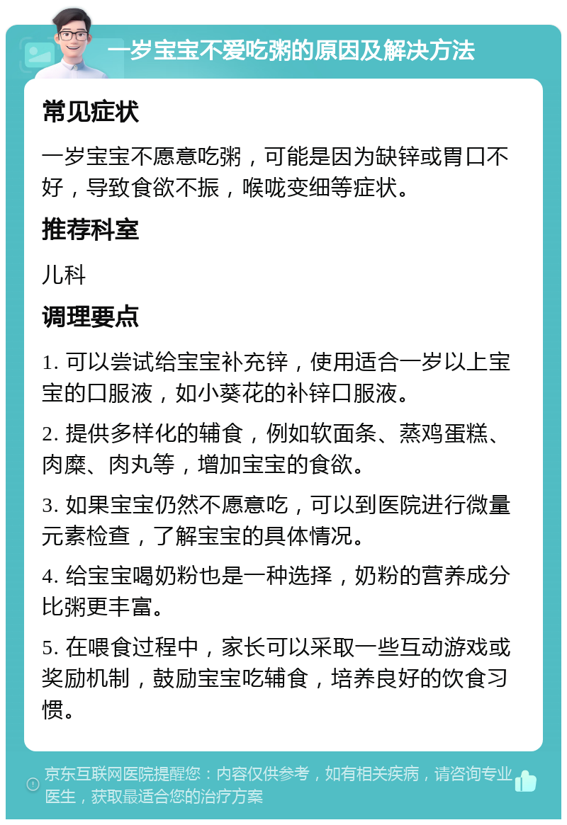 一岁宝宝不爱吃粥的原因及解决方法 常见症状 一岁宝宝不愿意吃粥，可能是因为缺锌或胃口不好，导致食欲不振，喉咙变细等症状。 推荐科室 儿科 调理要点 1. 可以尝试给宝宝补充锌，使用适合一岁以上宝宝的口服液，如小葵花的补锌口服液。 2. 提供多样化的辅食，例如软面条、蒸鸡蛋糕、肉糜、肉丸等，增加宝宝的食欲。 3. 如果宝宝仍然不愿意吃，可以到医院进行微量元素检查，了解宝宝的具体情况。 4. 给宝宝喝奶粉也是一种选择，奶粉的营养成分比粥更丰富。 5. 在喂食过程中，家长可以采取一些互动游戏或奖励机制，鼓励宝宝吃辅食，培养良好的饮食习惯。