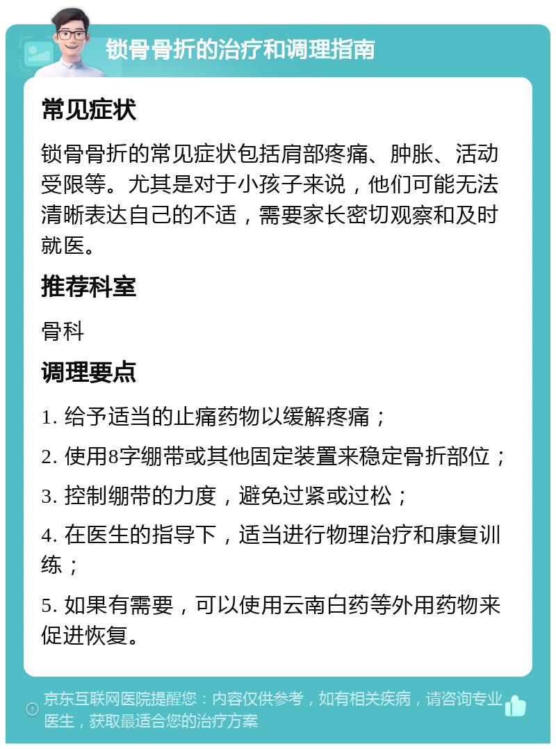 锁骨骨折的治疗和调理指南 常见症状 锁骨骨折的常见症状包括肩部疼痛、肿胀、活动受限等。尤其是对于小孩子来说，他们可能无法清晰表达自己的不适，需要家长密切观察和及时就医。 推荐科室 骨科 调理要点 1. 给予适当的止痛药物以缓解疼痛； 2. 使用8字绷带或其他固定装置来稳定骨折部位； 3. 控制绷带的力度，避免过紧或过松； 4. 在医生的指导下，适当进行物理治疗和康复训练； 5. 如果有需要，可以使用云南白药等外用药物来促进恢复。