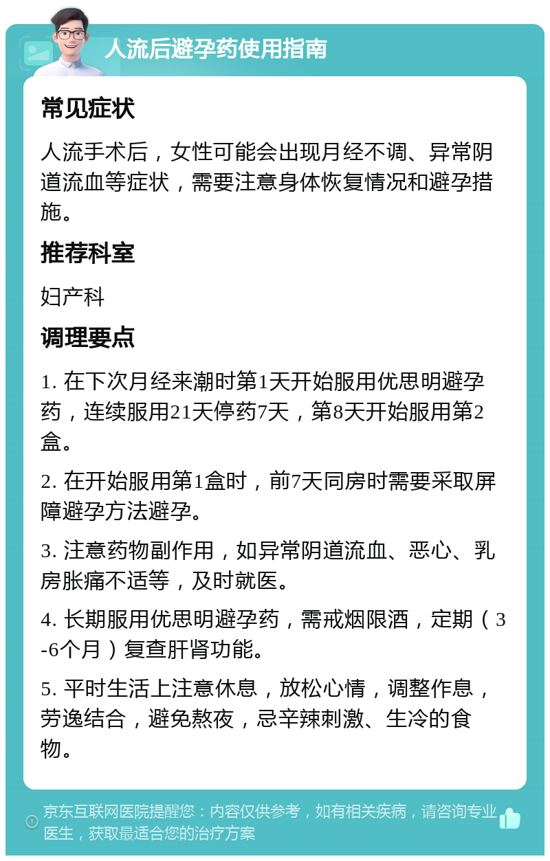 人流后避孕药使用指南 常见症状 人流手术后，女性可能会出现月经不调、异常阴道流血等症状，需要注意身体恢复情况和避孕措施。 推荐科室 妇产科 调理要点 1. 在下次月经来潮时第1天开始服用优思明避孕药，连续服用21天停药7天，第8天开始服用第2盒。 2. 在开始服用第1盒时，前7天同房时需要采取屏障避孕方法避孕。 3. 注意药物副作用，如异常阴道流血、恶心、乳房胀痛不适等，及时就医。 4. 长期服用优思明避孕药，需戒烟限酒，定期（3-6个月）复查肝肾功能。 5. 平时生活上注意休息，放松心情，调整作息，劳逸结合，避免熬夜，忌辛辣刺激、生冷的食物。