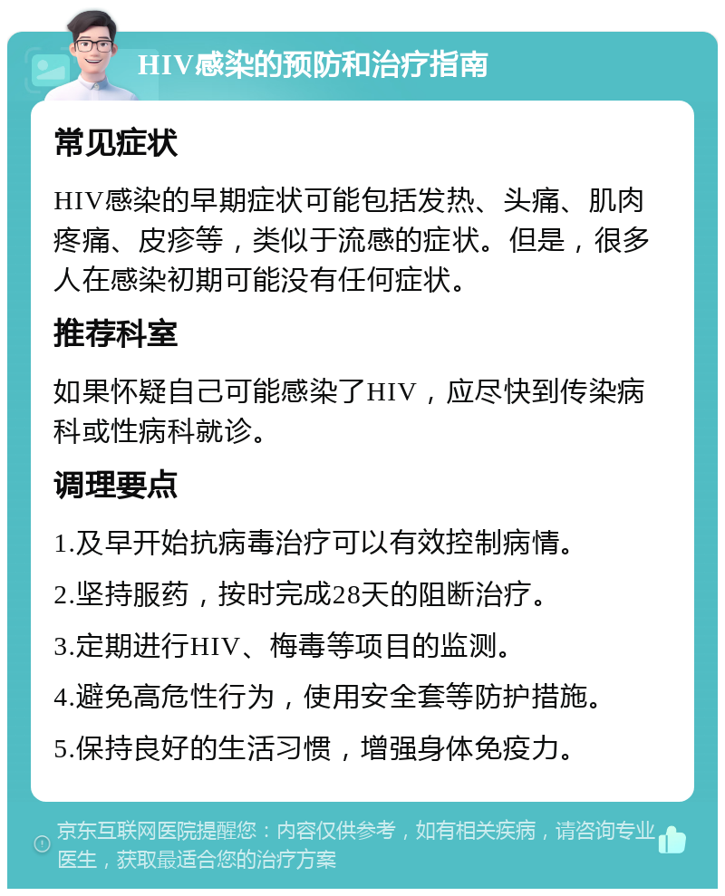 HIV感染的预防和治疗指南 常见症状 HIV感染的早期症状可能包括发热、头痛、肌肉疼痛、皮疹等，类似于流感的症状。但是，很多人在感染初期可能没有任何症状。 推荐科室 如果怀疑自己可能感染了HIV，应尽快到传染病科或性病科就诊。 调理要点 1.及早开始抗病毒治疗可以有效控制病情。 2.坚持服药，按时完成28天的阻断治疗。 3.定期进行HIV、梅毒等项目的监测。 4.避免高危性行为，使用安全套等防护措施。 5.保持良好的生活习惯，增强身体免疫力。