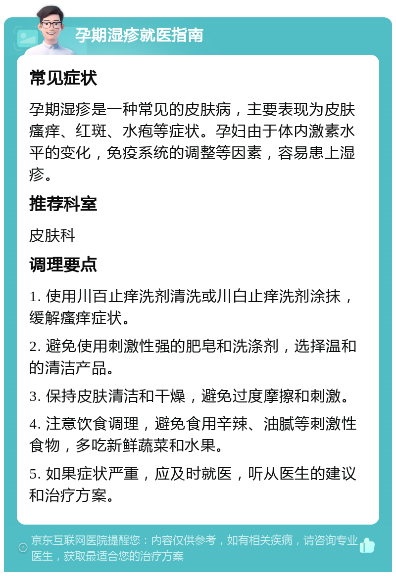 孕期湿疹就医指南 常见症状 孕期湿疹是一种常见的皮肤病，主要表现为皮肤瘙痒、红斑、水疱等症状。孕妇由于体内激素水平的变化，免疫系统的调整等因素，容易患上湿疹。 推荐科室 皮肤科 调理要点 1. 使用川百止痒洗剂清洗或川白止痒洗剂涂抹，缓解瘙痒症状。 2. 避免使用刺激性强的肥皂和洗涤剂，选择温和的清洁产品。 3. 保持皮肤清洁和干燥，避免过度摩擦和刺激。 4. 注意饮食调理，避免食用辛辣、油腻等刺激性食物，多吃新鲜蔬菜和水果。 5. 如果症状严重，应及时就医，听从医生的建议和治疗方案。