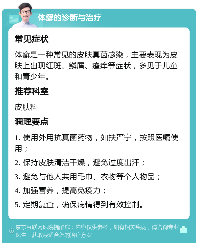 体癣的诊断与治疗 常见症状 体癣是一种常见的皮肤真菌感染，主要表现为皮肤上出现红斑、鳞屑、瘙痒等症状，多见于儿童和青少年。 推荐科室 皮肤科 调理要点 1. 使用外用抗真菌药物，如扶严宁，按照医嘱使用； 2. 保持皮肤清洁干燥，避免过度出汗； 3. 避免与他人共用毛巾、衣物等个人物品； 4. 加强营养，提高免疫力； 5. 定期复查，确保病情得到有效控制。