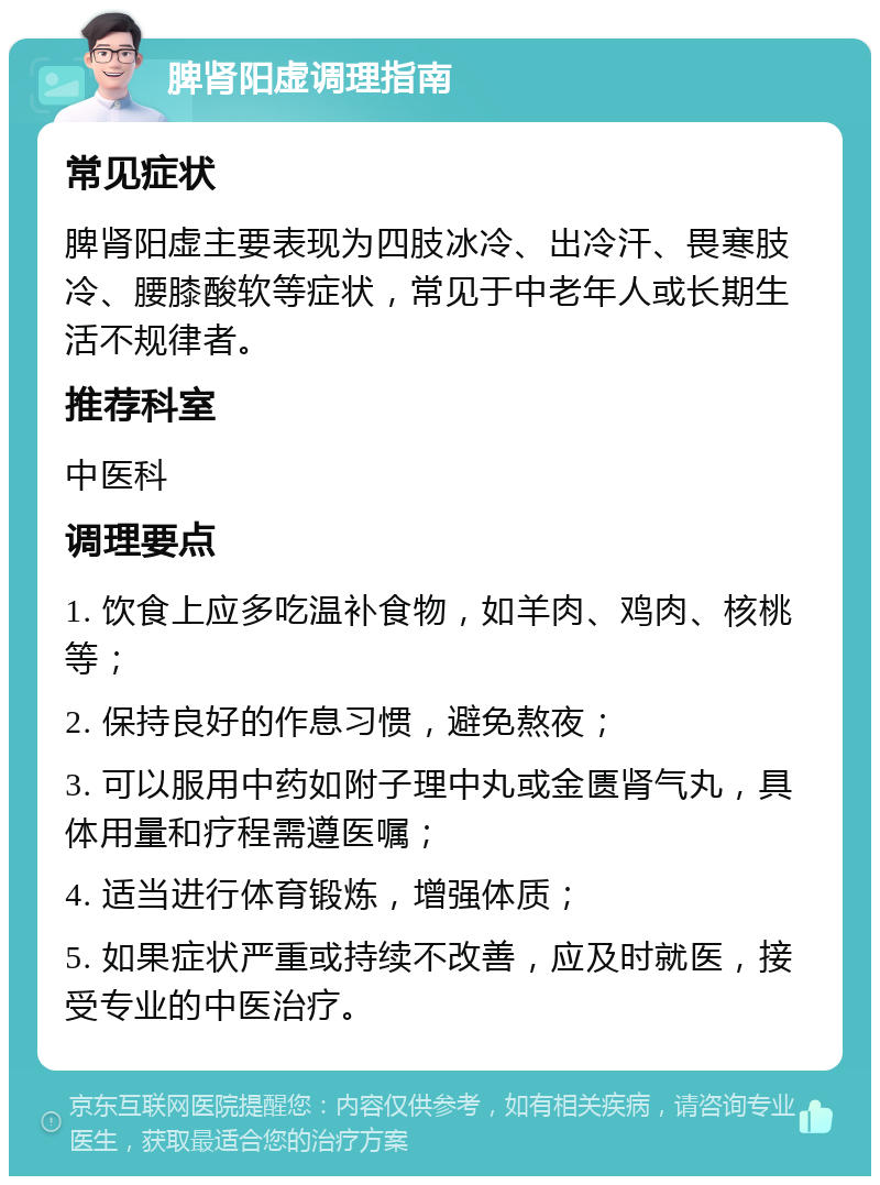 脾肾阳虚调理指南 常见症状 脾肾阳虚主要表现为四肢冰冷、出冷汗、畏寒肢冷、腰膝酸软等症状，常见于中老年人或长期生活不规律者。 推荐科室 中医科 调理要点 1. 饮食上应多吃温补食物，如羊肉、鸡肉、核桃等； 2. 保持良好的作息习惯，避免熬夜； 3. 可以服用中药如附子理中丸或金匮肾气丸，具体用量和疗程需遵医嘱； 4. 适当进行体育锻炼，增强体质； 5. 如果症状严重或持续不改善，应及时就医，接受专业的中医治疗。