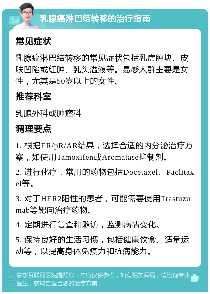 乳腺癌淋巴结转移的治疗指南 常见症状 乳腺癌淋巴结转移的常见症状包括乳房肿块、皮肤凹陷或红肿、乳头溢液等。易感人群主要是女性，尤其是50岁以上的女性。 推荐科室 乳腺外科或肿瘤科 调理要点 1. 根据ER/pR/AR结果，选择合适的内分泌治疗方案，如使用Tamoxifen或Aromatase抑制剂。 2. 进行化疗，常用的药物包括Docetaxel、Paclitaxel等。 3. 对于HER2阳性的患者，可能需要使用Trastuzumab等靶向治疗药物。 4. 定期进行复查和随访，监测病情变化。 5. 保持良好的生活习惯，包括健康饮食、适量运动等，以提高身体免疫力和抗病能力。