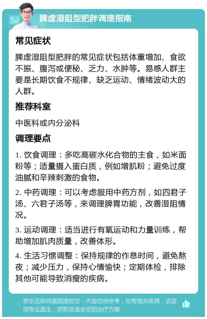 脾虚湿阻型肥胖调理指南 常见症状 脾虚湿阻型肥胖的常见症状包括体重增加、食欲不振、腹泻或便秘、乏力、水肿等。易感人群主要是长期饮食不规律、缺乏运动、情绪波动大的人群。 推荐科室 中医科或内分泌科 调理要点 1. 饮食调理：多吃高碳水化合物的主食，如米面粉等；适量摄入蛋白质，例如增肌粉；避免过度油腻和辛辣刺激的食物。 2. 中药调理：可以考虑服用中药方剂，如四君子汤、六君子汤等，来调理脾胃功能，改善湿阻情况。 3. 运动调理：适当进行有氧运动和力量训练，帮助增加肌肉质量，改善体形。 4. 生活习惯调整：保持规律的作息时间，避免熬夜；减少压力，保持心情愉快；定期体检，排除其他可能导致消瘦的疾病。