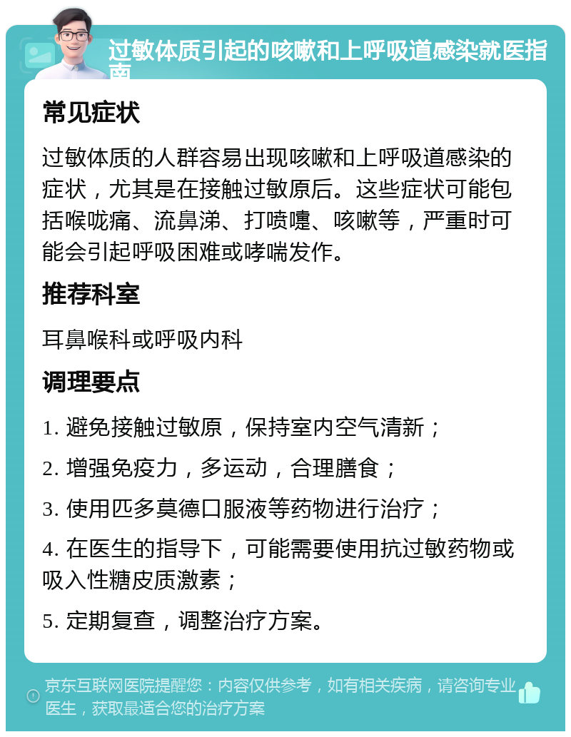 过敏体质引起的咳嗽和上呼吸道感染就医指南 常见症状 过敏体质的人群容易出现咳嗽和上呼吸道感染的症状，尤其是在接触过敏原后。这些症状可能包括喉咙痛、流鼻涕、打喷嚏、咳嗽等，严重时可能会引起呼吸困难或哮喘发作。 推荐科室 耳鼻喉科或呼吸内科 调理要点 1. 避免接触过敏原，保持室内空气清新； 2. 增强免疫力，多运动，合理膳食； 3. 使用匹多莫德口服液等药物进行治疗； 4. 在医生的指导下，可能需要使用抗过敏药物或吸入性糖皮质激素； 5. 定期复查，调整治疗方案。