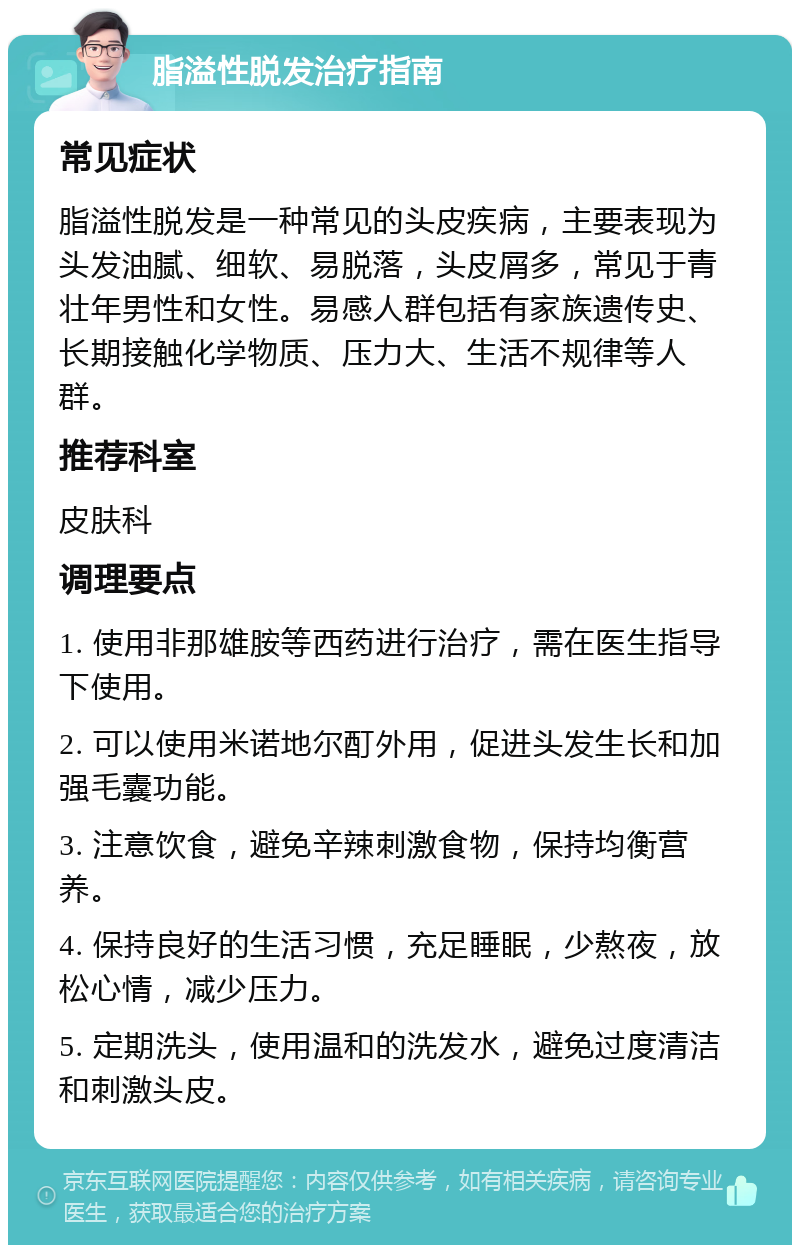 脂溢性脱发治疗指南 常见症状 脂溢性脱发是一种常见的头皮疾病，主要表现为头发油腻、细软、易脱落，头皮屑多，常见于青壮年男性和女性。易感人群包括有家族遗传史、长期接触化学物质、压力大、生活不规律等人群。 推荐科室 皮肤科 调理要点 1. 使用非那雄胺等西药进行治疗，需在医生指导下使用。 2. 可以使用米诺地尔酊外用，促进头发生长和加强毛囊功能。 3. 注意饮食，避免辛辣刺激食物，保持均衡营养。 4. 保持良好的生活习惯，充足睡眠，少熬夜，放松心情，减少压力。 5. 定期洗头，使用温和的洗发水，避免过度清洁和刺激头皮。