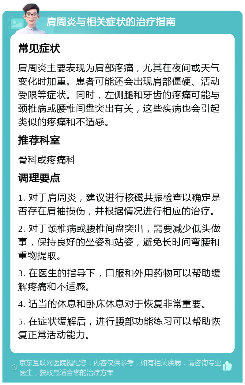 肩周炎与相关症状的治疗指南 常见症状 肩周炎主要表现为肩部疼痛，尤其在夜间或天气变化时加重。患者可能还会出现肩部僵硬、活动受限等症状。同时，左侧腿和牙齿的疼痛可能与颈椎病或腰椎间盘突出有关，这些疾病也会引起类似的疼痛和不适感。 推荐科室 骨科或疼痛科 调理要点 1. 对于肩周炎，建议进行核磁共振检查以确定是否存在肩袖损伤，并根据情况进行相应的治疗。 2. 对于颈椎病或腰椎间盘突出，需要减少低头做事，保持良好的坐姿和站姿，避免长时间弯腰和重物提取。 3. 在医生的指导下，口服和外用药物可以帮助缓解疼痛和不适感。 4. 适当的休息和卧床休息对于恢复非常重要。 5. 在症状缓解后，进行腰部功能练习可以帮助恢复正常活动能力。