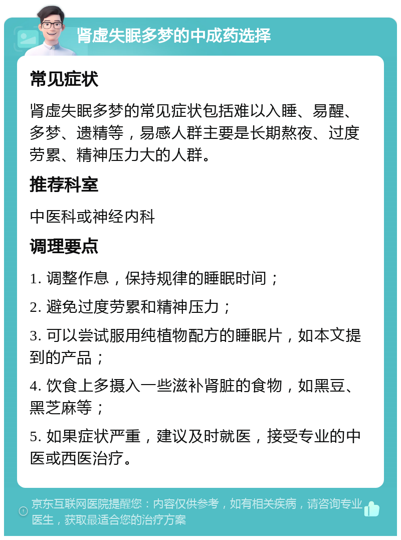 肾虚失眠多梦的中成药选择 常见症状 肾虚失眠多梦的常见症状包括难以入睡、易醒、多梦、遗精等，易感人群主要是长期熬夜、过度劳累、精神压力大的人群。 推荐科室 中医科或神经内科 调理要点 1. 调整作息，保持规律的睡眠时间； 2. 避免过度劳累和精神压力； 3. 可以尝试服用纯植物配方的睡眠片，如本文提到的产品； 4. 饮食上多摄入一些滋补肾脏的食物，如黑豆、黑芝麻等； 5. 如果症状严重，建议及时就医，接受专业的中医或西医治疗。