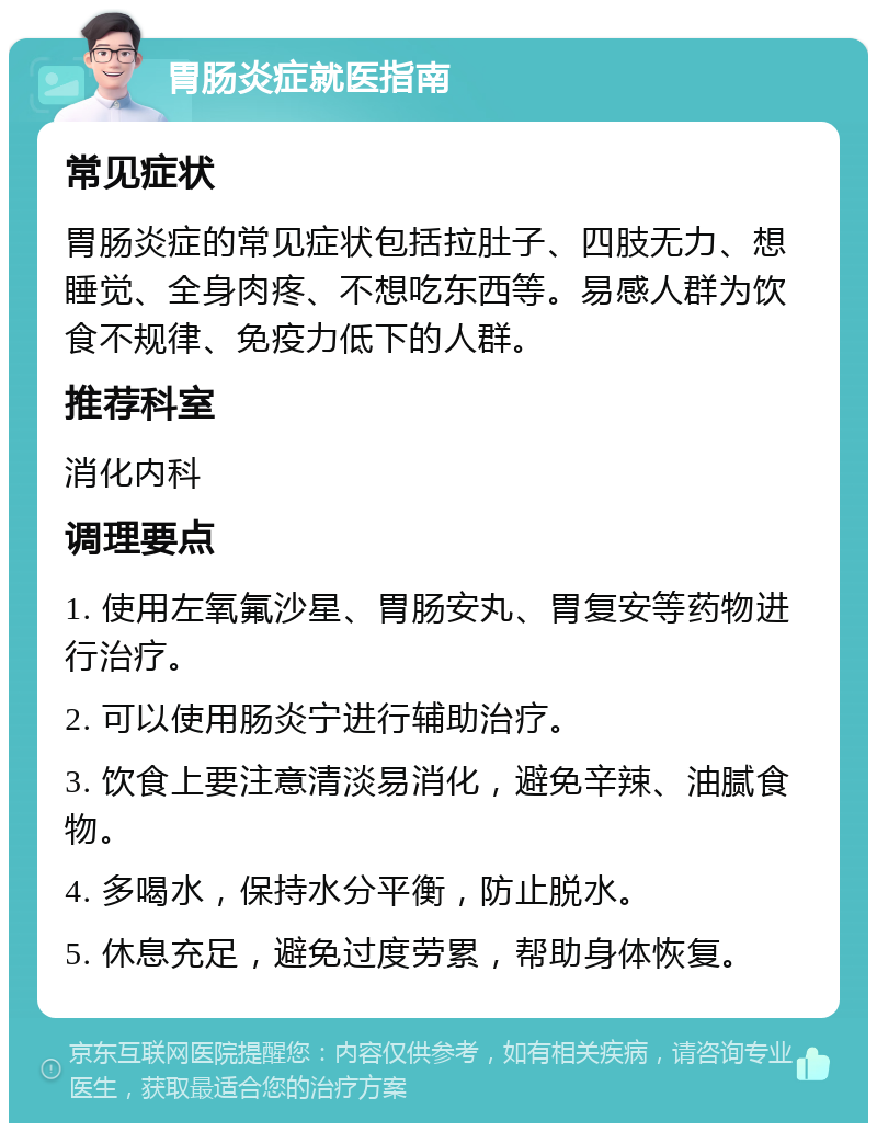 胃肠炎症就医指南 常见症状 胃肠炎症的常见症状包括拉肚子、四肢无力、想睡觉、全身肉疼、不想吃东西等。易感人群为饮食不规律、免疫力低下的人群。 推荐科室 消化内科 调理要点 1. 使用左氧氟沙星、胃肠安丸、胃复安等药物进行治疗。 2. 可以使用肠炎宁进行辅助治疗。 3. 饮食上要注意清淡易消化，避免辛辣、油腻食物。 4. 多喝水，保持水分平衡，防止脱水。 5. 休息充足，避免过度劳累，帮助身体恢复。