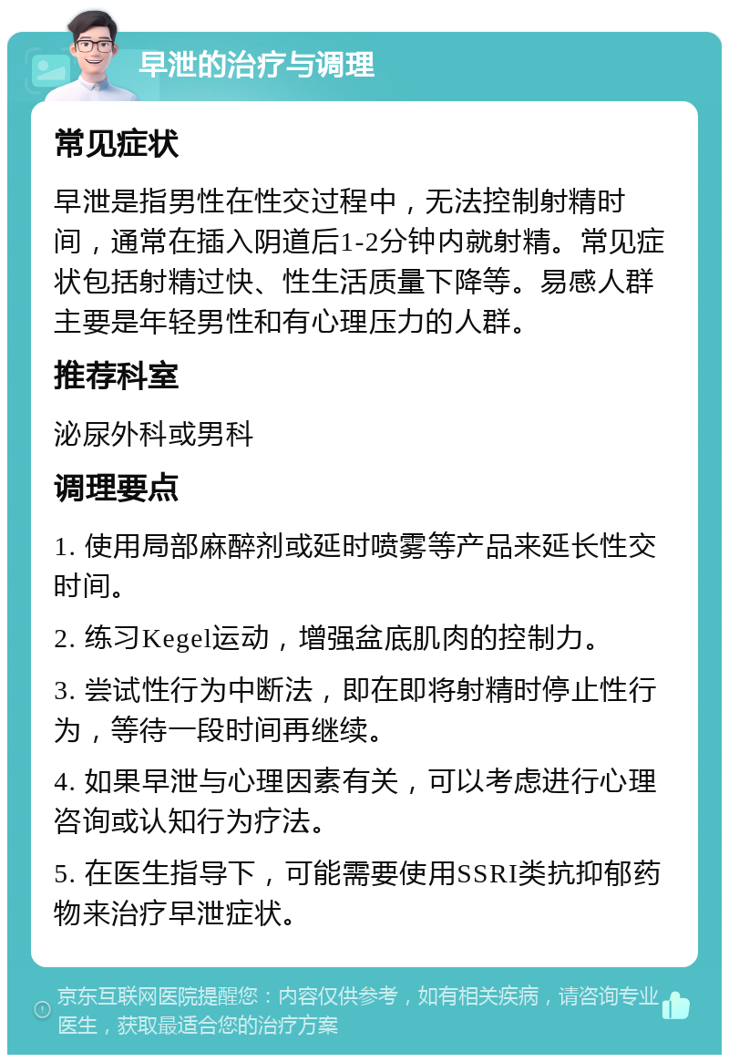 早泄的治疗与调理 常见症状 早泄是指男性在性交过程中，无法控制射精时间，通常在插入阴道后1-2分钟内就射精。常见症状包括射精过快、性生活质量下降等。易感人群主要是年轻男性和有心理压力的人群。 推荐科室 泌尿外科或男科 调理要点 1. 使用局部麻醉剂或延时喷雾等产品来延长性交时间。 2. 练习Kegel运动，增强盆底肌肉的控制力。 3. 尝试性行为中断法，即在即将射精时停止性行为，等待一段时间再继续。 4. 如果早泄与心理因素有关，可以考虑进行心理咨询或认知行为疗法。 5. 在医生指导下，可能需要使用SSRI类抗抑郁药物来治疗早泄症状。