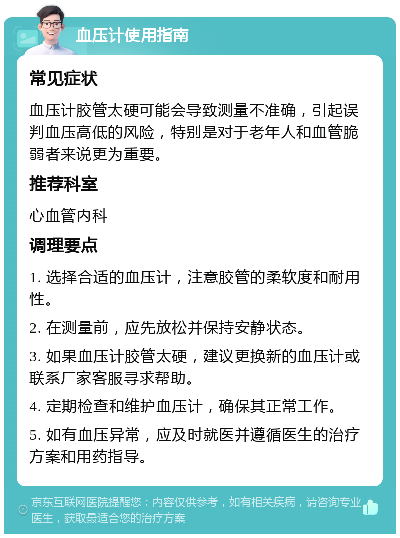 血压计使用指南 常见症状 血压计胶管太硬可能会导致测量不准确，引起误判血压高低的风险，特别是对于老年人和血管脆弱者来说更为重要。 推荐科室 心血管内科 调理要点 1. 选择合适的血压计，注意胶管的柔软度和耐用性。 2. 在测量前，应先放松并保持安静状态。 3. 如果血压计胶管太硬，建议更换新的血压计或联系厂家客服寻求帮助。 4. 定期检查和维护血压计，确保其正常工作。 5. 如有血压异常，应及时就医并遵循医生的治疗方案和用药指导。