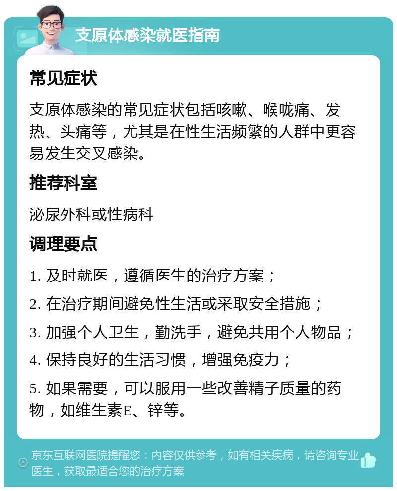 支原体感染就医指南 常见症状 支原体感染的常见症状包括咳嗽、喉咙痛、发热、头痛等，尤其是在性生活频繁的人群中更容易发生交叉感染。 推荐科室 泌尿外科或性病科 调理要点 1. 及时就医，遵循医生的治疗方案； 2. 在治疗期间避免性生活或采取安全措施； 3. 加强个人卫生，勤洗手，避免共用个人物品； 4. 保持良好的生活习惯，增强免疫力； 5. 如果需要，可以服用一些改善精子质量的药物，如维生素E、锌等。