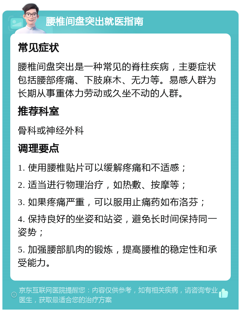 腰椎间盘突出就医指南 常见症状 腰椎间盘突出是一种常见的脊柱疾病，主要症状包括腰部疼痛、下肢麻木、无力等。易感人群为长期从事重体力劳动或久坐不动的人群。 推荐科室 骨科或神经外科 调理要点 1. 使用腰椎贴片可以缓解疼痛和不适感； 2. 适当进行物理治疗，如热敷、按摩等； 3. 如果疼痛严重，可以服用止痛药如布洛芬； 4. 保持良好的坐姿和站姿，避免长时间保持同一姿势； 5. 加强腰部肌肉的锻炼，提高腰椎的稳定性和承受能力。