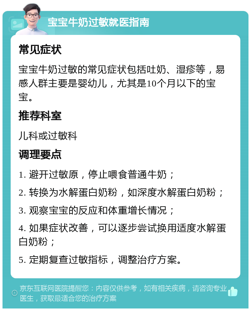 宝宝牛奶过敏就医指南 常见症状 宝宝牛奶过敏的常见症状包括吐奶、湿疹等，易感人群主要是婴幼儿，尤其是10个月以下的宝宝。 推荐科室 儿科或过敏科 调理要点 1. 避开过敏原，停止喂食普通牛奶； 2. 转换为水解蛋白奶粉，如深度水解蛋白奶粉； 3. 观察宝宝的反应和体重增长情况； 4. 如果症状改善，可以逐步尝试换用适度水解蛋白奶粉； 5. 定期复查过敏指标，调整治疗方案。