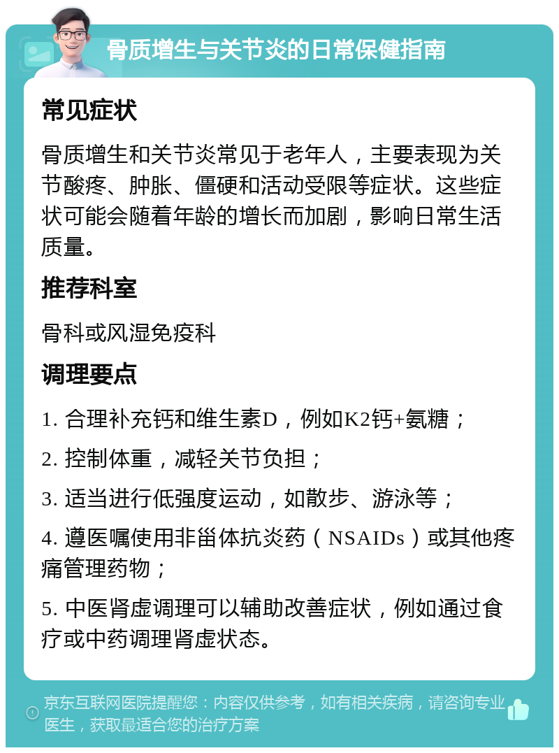 骨质增生与关节炎的日常保健指南 常见症状 骨质增生和关节炎常见于老年人，主要表现为关节酸疼、肿胀、僵硬和活动受限等症状。这些症状可能会随着年龄的增长而加剧，影响日常生活质量。 推荐科室 骨科或风湿免疫科 调理要点 1. 合理补充钙和维生素D，例如K2钙+氨糖； 2. 控制体重，减轻关节负担； 3. 适当进行低强度运动，如散步、游泳等； 4. 遵医嘱使用非甾体抗炎药（NSAIDs）或其他疼痛管理药物； 5. 中医肾虚调理可以辅助改善症状，例如通过食疗或中药调理肾虚状态。