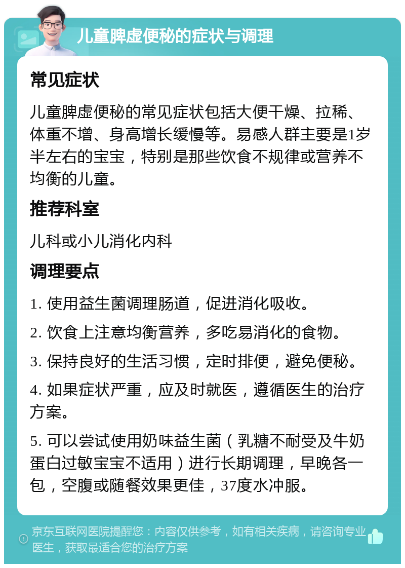 儿童脾虚便秘的症状与调理 常见症状 儿童脾虚便秘的常见症状包括大便干燥、拉稀、体重不增、身高增长缓慢等。易感人群主要是1岁半左右的宝宝，特别是那些饮食不规律或营养不均衡的儿童。 推荐科室 儿科或小儿消化内科 调理要点 1. 使用益生菌调理肠道，促进消化吸收。 2. 饮食上注意均衡营养，多吃易消化的食物。 3. 保持良好的生活习惯，定时排便，避免便秘。 4. 如果症状严重，应及时就医，遵循医生的治疗方案。 5. 可以尝试使用奶味益生菌（乳糖不耐受及牛奶蛋白过敏宝宝不适用）进行长期调理，早晚各一包，空腹或随餐效果更佳，37度水冲服。