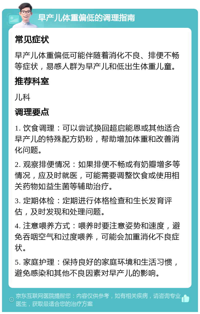 早产儿体重偏低的调理指南 常见症状 早产儿体重偏低可能伴随着消化不良、排便不畅等症状，易感人群为早产儿和低出生体重儿童。 推荐科室 儿科 调理要点 1. 饮食调理：可以尝试换回超启能恩或其他适合早产儿的特殊配方奶粉，帮助增加体重和改善消化问题。 2. 观察排便情况：如果排便不畅或有奶瓣增多等情况，应及时就医，可能需要调整饮食或使用相关药物如益生菌等辅助治疗。 3. 定期体检：定期进行体格检查和生长发育评估，及时发现和处理问题。 4. 注意喂养方式：喂养时要注意姿势和速度，避免吞咽空气和过度喂养，可能会加重消化不良症状。 5. 家庭护理：保持良好的家庭环境和生活习惯，避免感染和其他不良因素对早产儿的影响。