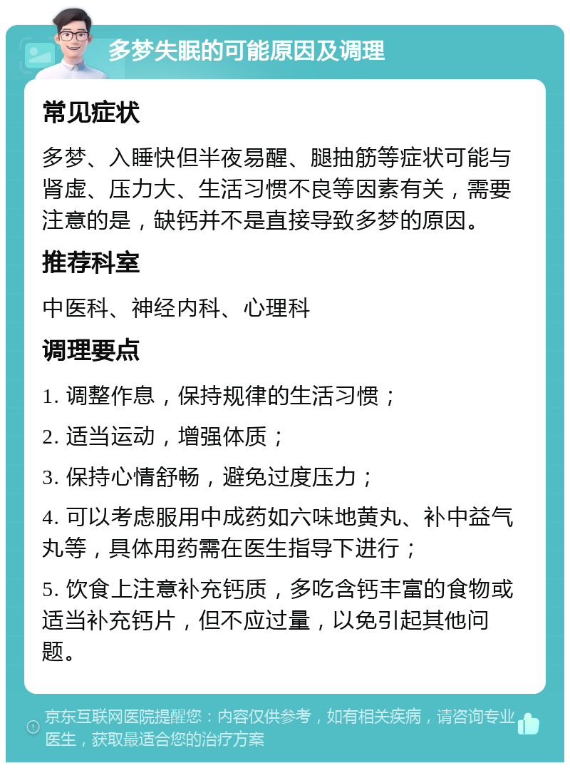 多梦失眠的可能原因及调理 常见症状 多梦、入睡快但半夜易醒、腿抽筋等症状可能与肾虚、压力大、生活习惯不良等因素有关，需要注意的是，缺钙并不是直接导致多梦的原因。 推荐科室 中医科、神经内科、心理科 调理要点 1. 调整作息，保持规律的生活习惯； 2. 适当运动，增强体质； 3. 保持心情舒畅，避免过度压力； 4. 可以考虑服用中成药如六味地黄丸、补中益气丸等，具体用药需在医生指导下进行； 5. 饮食上注意补充钙质，多吃含钙丰富的食物或适当补充钙片，但不应过量，以免引起其他问题。