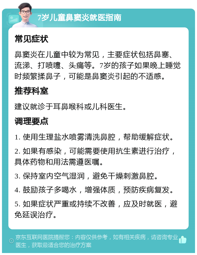 7岁儿童鼻窦炎就医指南 常见症状 鼻窦炎在儿童中较为常见，主要症状包括鼻塞、流涕、打喷嚏、头痛等。7岁的孩子如果晚上睡觉时频繁揉鼻子，可能是鼻窦炎引起的不适感。 推荐科室 建议就诊于耳鼻喉科或儿科医生。 调理要点 1. 使用生理盐水喷雾清洗鼻腔，帮助缓解症状。 2. 如果有感染，可能需要使用抗生素进行治疗，具体药物和用法需遵医嘱。 3. 保持室内空气湿润，避免干燥刺激鼻腔。 4. 鼓励孩子多喝水，增强体质，预防疾病复发。 5. 如果症状严重或持续不改善，应及时就医，避免延误治疗。