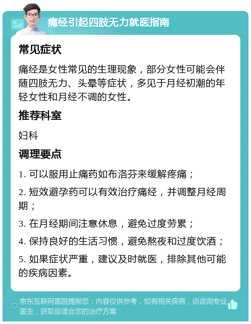 痛经引起四肢无力就医指南 常见症状 痛经是女性常见的生理现象，部分女性可能会伴随四肢无力、头晕等症状，多见于月经初潮的年轻女性和月经不调的女性。 推荐科室 妇科 调理要点 1. 可以服用止痛药如布洛芬来缓解疼痛； 2. 短效避孕药可以有效治疗痛经，并调整月经周期； 3. 在月经期间注意休息，避免过度劳累； 4. 保持良好的生活习惯，避免熬夜和过度饮酒； 5. 如果症状严重，建议及时就医，排除其他可能的疾病因素。