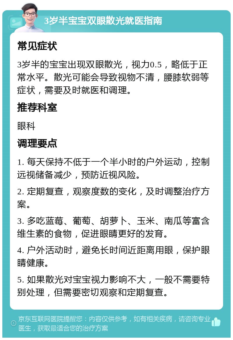 3岁半宝宝双眼散光就医指南 常见症状 3岁半的宝宝出现双眼散光，视力0.5，略低于正常水平。散光可能会导致视物不清，腰膝软弱等症状，需要及时就医和调理。 推荐科室 眼科 调理要点 1. 每天保持不低于一个半小时的户外运动，控制远视储备减少，预防近视风险。 2. 定期复查，观察度数的变化，及时调整治疗方案。 3. 多吃蓝莓、葡萄、胡萝卜、玉米、南瓜等富含维生素的食物，促进眼睛更好的发育。 4. 户外活动时，避免长时间近距离用眼，保护眼睛健康。 5. 如果散光对宝宝视力影响不大，一般不需要特别处理，但需要密切观察和定期复查。