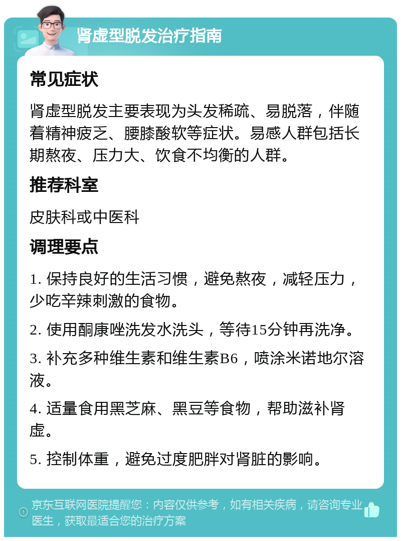 肾虚型脱发治疗指南 常见症状 肾虚型脱发主要表现为头发稀疏、易脱落，伴随着精神疲乏、腰膝酸软等症状。易感人群包括长期熬夜、压力大、饮食不均衡的人群。 推荐科室 皮肤科或中医科 调理要点 1. 保持良好的生活习惯，避免熬夜，减轻压力，少吃辛辣刺激的食物。 2. 使用酮康唑洗发水洗头，等待15分钟再洗净。 3. 补充多种维生素和维生素B6，喷涂米诺地尔溶液。 4. 适量食用黑芝麻、黑豆等食物，帮助滋补肾虚。 5. 控制体重，避免过度肥胖对肾脏的影响。