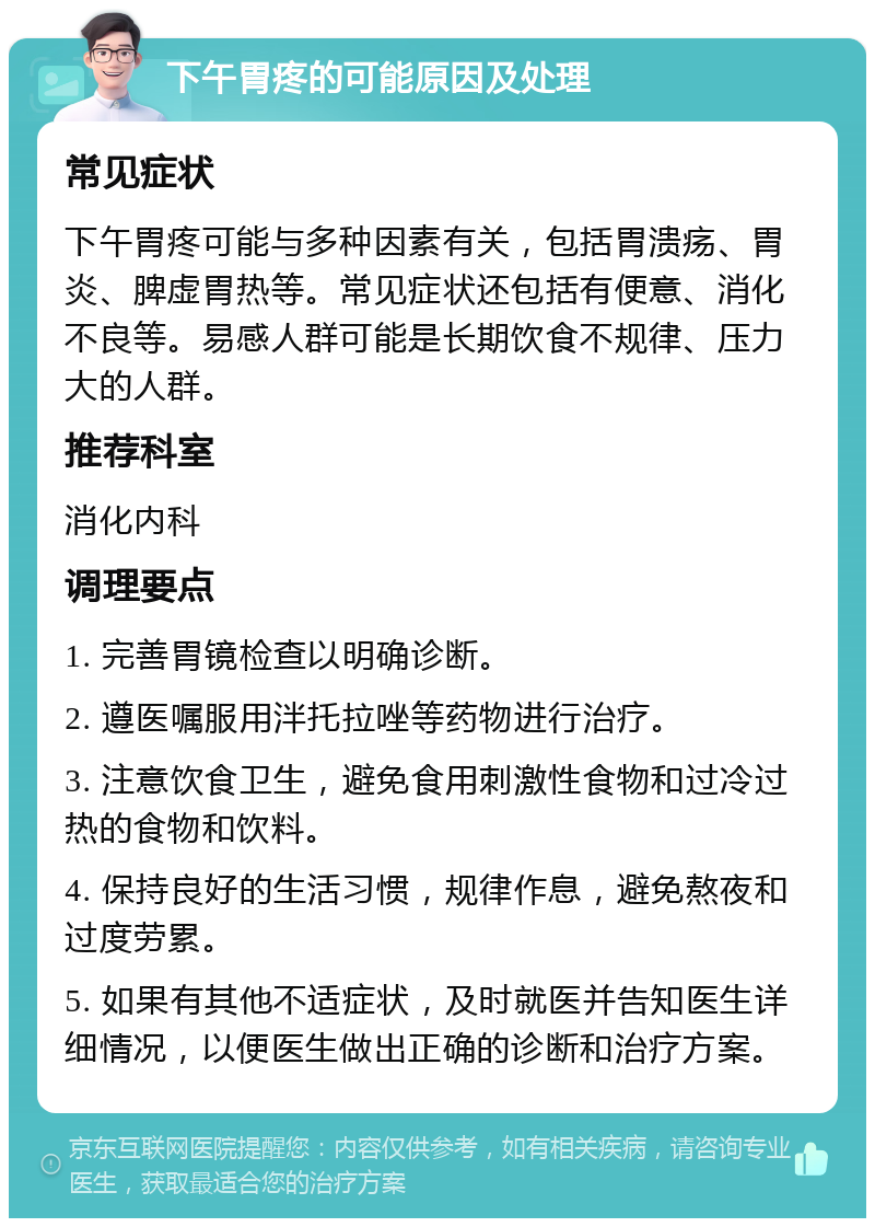 下午胃疼的可能原因及处理 常见症状 下午胃疼可能与多种因素有关，包括胃溃疡、胃炎、脾虚胃热等。常见症状还包括有便意、消化不良等。易感人群可能是长期饮食不规律、压力大的人群。 推荐科室 消化内科 调理要点 1. 完善胃镜检查以明确诊断。 2. 遵医嘱服用泮托拉唑等药物进行治疗。 3. 注意饮食卫生，避免食用刺激性食物和过冷过热的食物和饮料。 4. 保持良好的生活习惯，规律作息，避免熬夜和过度劳累。 5. 如果有其他不适症状，及时就医并告知医生详细情况，以便医生做出正确的诊断和治疗方案。