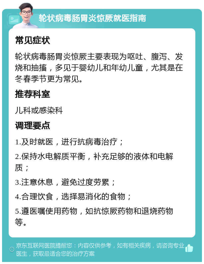 轮状病毒肠胃炎惊厥就医指南 常见症状 轮状病毒肠胃炎惊厥主要表现为呕吐、腹泻、发烧和抽搐，多见于婴幼儿和年幼儿童，尤其是在冬春季节更为常见。 推荐科室 儿科或感染科 调理要点 1.及时就医，进行抗病毒治疗； 2.保持水电解质平衡，补充足够的液体和电解质； 3.注意休息，避免过度劳累； 4.合理饮食，选择易消化的食物； 5.遵医嘱使用药物，如抗惊厥药物和退烧药物等。