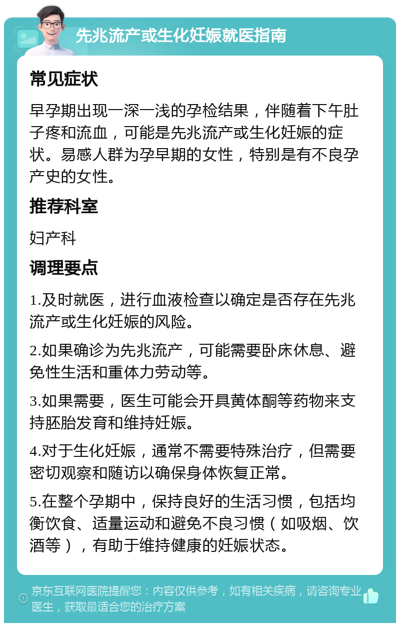 先兆流产或生化妊娠就医指南 常见症状 早孕期出现一深一浅的孕检结果，伴随着下午肚子疼和流血，可能是先兆流产或生化妊娠的症状。易感人群为孕早期的女性，特别是有不良孕产史的女性。 推荐科室 妇产科 调理要点 1.及时就医，进行血液检查以确定是否存在先兆流产或生化妊娠的风险。 2.如果确诊为先兆流产，可能需要卧床休息、避免性生活和重体力劳动等。 3.如果需要，医生可能会开具黄体酮等药物来支持胚胎发育和维持妊娠。 4.对于生化妊娠，通常不需要特殊治疗，但需要密切观察和随访以确保身体恢复正常。 5.在整个孕期中，保持良好的生活习惯，包括均衡饮食、适量运动和避免不良习惯（如吸烟、饮酒等），有助于维持健康的妊娠状态。