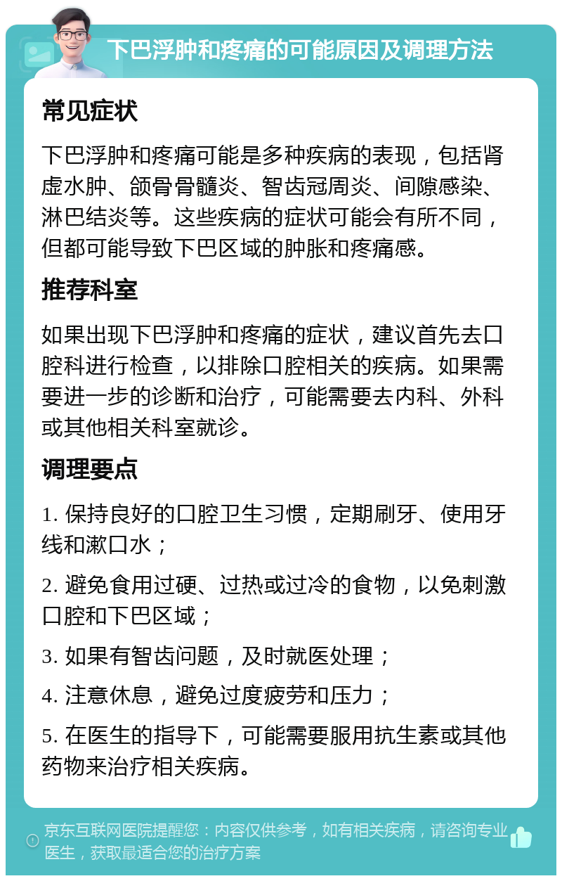 下巴浮肿和疼痛的可能原因及调理方法 常见症状 下巴浮肿和疼痛可能是多种疾病的表现，包括肾虚水肿、颌骨骨髓炎、智齿冠周炎、间隙感染、淋巴结炎等。这些疾病的症状可能会有所不同，但都可能导致下巴区域的肿胀和疼痛感。 推荐科室 如果出现下巴浮肿和疼痛的症状，建议首先去口腔科进行检查，以排除口腔相关的疾病。如果需要进一步的诊断和治疗，可能需要去内科、外科或其他相关科室就诊。 调理要点 1. 保持良好的口腔卫生习惯，定期刷牙、使用牙线和漱口水； 2. 避免食用过硬、过热或过冷的食物，以免刺激口腔和下巴区域； 3. 如果有智齿问题，及时就医处理； 4. 注意休息，避免过度疲劳和压力； 5. 在医生的指导下，可能需要服用抗生素或其他药物来治疗相关疾病。