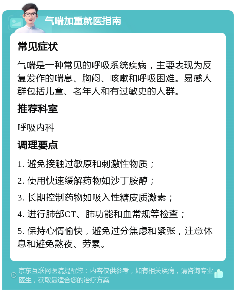 气喘加重就医指南 常见症状 气喘是一种常见的呼吸系统疾病，主要表现为反复发作的喘息、胸闷、咳嗽和呼吸困难。易感人群包括儿童、老年人和有过敏史的人群。 推荐科室 呼吸内科 调理要点 1. 避免接触过敏原和刺激性物质； 2. 使用快速缓解药物如沙丁胺醇； 3. 长期控制药物如吸入性糖皮质激素； 4. 进行肺部CT、肺功能和血常规等检查； 5. 保持心情愉快，避免过分焦虑和紧张，注意休息和避免熬夜、劳累。