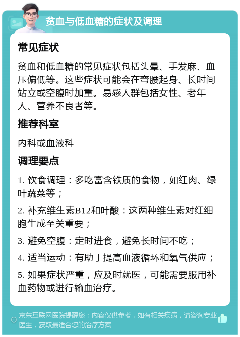 贫血与低血糖的症状及调理 常见症状 贫血和低血糖的常见症状包括头晕、手发麻、血压偏低等。这些症状可能会在弯腰起身、长时间站立或空腹时加重。易感人群包括女性、老年人、营养不良者等。 推荐科室 内科或血液科 调理要点 1. 饮食调理：多吃富含铁质的食物，如红肉、绿叶蔬菜等； 2. 补充维生素B12和叶酸：这两种维生素对红细胞生成至关重要； 3. 避免空腹：定时进食，避免长时间不吃； 4. 适当运动：有助于提高血液循环和氧气供应； 5. 如果症状严重，应及时就医，可能需要服用补血药物或进行输血治疗。