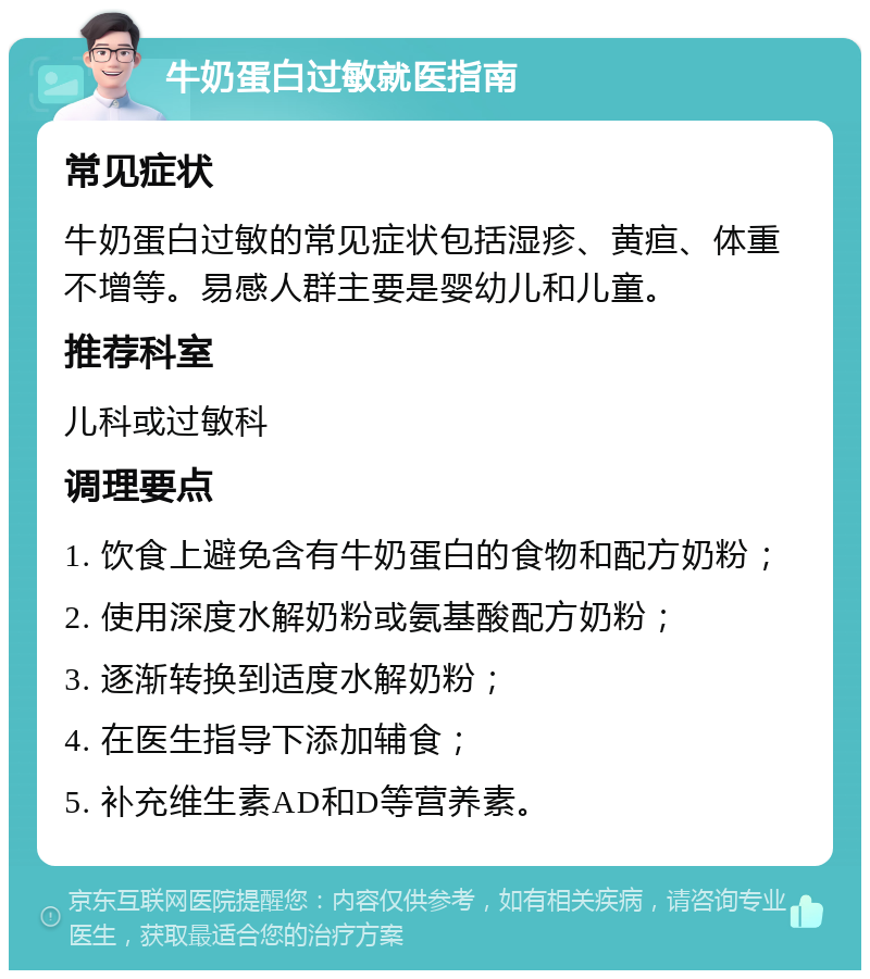 牛奶蛋白过敏就医指南 常见症状 牛奶蛋白过敏的常见症状包括湿疹、黄疸、体重不增等。易感人群主要是婴幼儿和儿童。 推荐科室 儿科或过敏科 调理要点 1. 饮食上避免含有牛奶蛋白的食物和配方奶粉； 2. 使用深度水解奶粉或氨基酸配方奶粉； 3. 逐渐转换到适度水解奶粉； 4. 在医生指导下添加辅食； 5. 补充维生素AD和D等营养素。