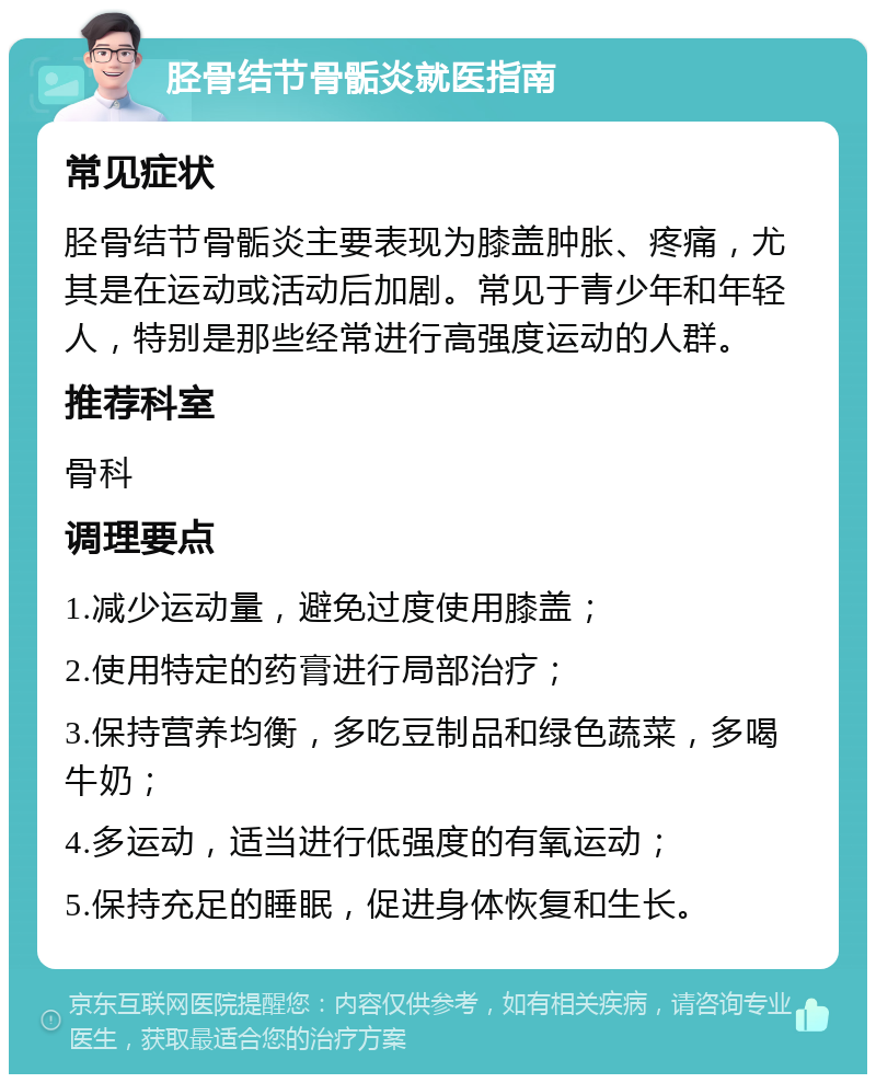 胫骨结节骨骺炎就医指南 常见症状 胫骨结节骨骺炎主要表现为膝盖肿胀、疼痛，尤其是在运动或活动后加剧。常见于青少年和年轻人，特别是那些经常进行高强度运动的人群。 推荐科室 骨科 调理要点 1.减少运动量，避免过度使用膝盖； 2.使用特定的药膏进行局部治疗； 3.保持营养均衡，多吃豆制品和绿色蔬菜，多喝牛奶； 4.多运动，适当进行低强度的有氧运动； 5.保持充足的睡眠，促进身体恢复和生长。