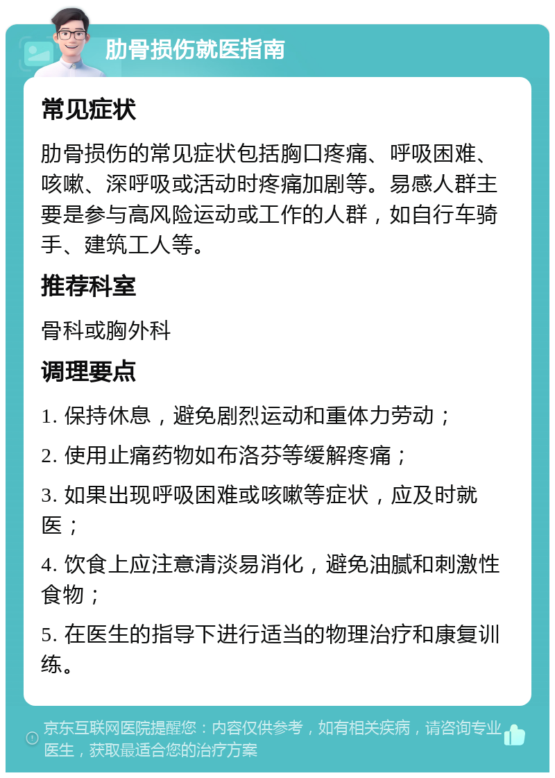 肋骨损伤就医指南 常见症状 肋骨损伤的常见症状包括胸口疼痛、呼吸困难、咳嗽、深呼吸或活动时疼痛加剧等。易感人群主要是参与高风险运动或工作的人群，如自行车骑手、建筑工人等。 推荐科室 骨科或胸外科 调理要点 1. 保持休息，避免剧烈运动和重体力劳动； 2. 使用止痛药物如布洛芬等缓解疼痛； 3. 如果出现呼吸困难或咳嗽等症状，应及时就医； 4. 饮食上应注意清淡易消化，避免油腻和刺激性食物； 5. 在医生的指导下进行适当的物理治疗和康复训练。