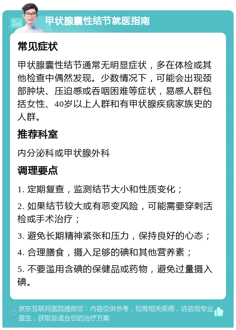 甲状腺囊性结节就医指南 常见症状 甲状腺囊性结节通常无明显症状，多在体检或其他检查中偶然发现。少数情况下，可能会出现颈部肿块、压迫感或吞咽困难等症状，易感人群包括女性、40岁以上人群和有甲状腺疾病家族史的人群。 推荐科室 内分泌科或甲状腺外科 调理要点 1. 定期复查，监测结节大小和性质变化； 2. 如果结节较大或有恶变风险，可能需要穿刺活检或手术治疗； 3. 避免长期精神紧张和压力，保持良好的心态； 4. 合理膳食，摄入足够的碘和其他营养素； 5. 不要滥用含碘的保健品或药物，避免过量摄入碘。