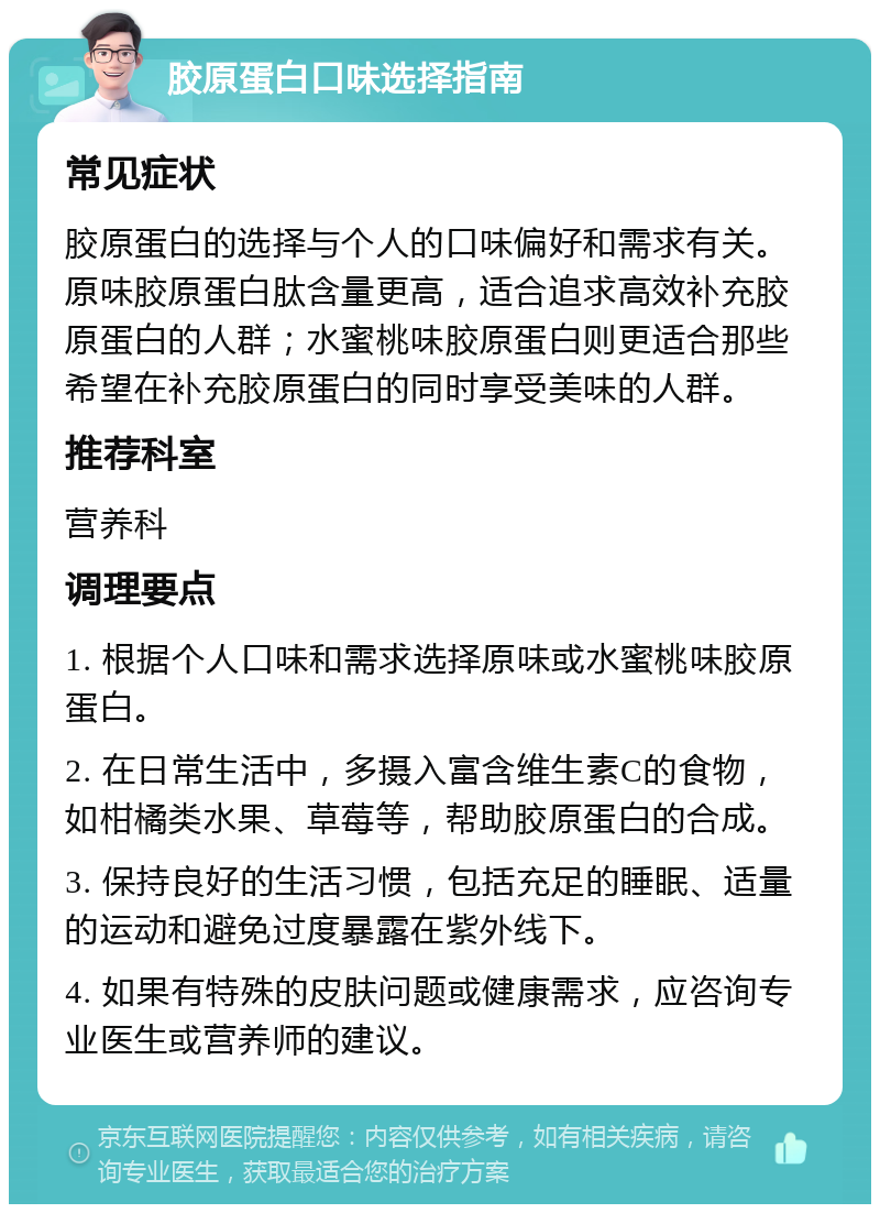 胶原蛋白口味选择指南 常见症状 胶原蛋白的选择与个人的口味偏好和需求有关。原味胶原蛋白肽含量更高，适合追求高效补充胶原蛋白的人群；水蜜桃味胶原蛋白则更适合那些希望在补充胶原蛋白的同时享受美味的人群。 推荐科室 营养科 调理要点 1. 根据个人口味和需求选择原味或水蜜桃味胶原蛋白。 2. 在日常生活中，多摄入富含维生素C的食物，如柑橘类水果、草莓等，帮助胶原蛋白的合成。 3. 保持良好的生活习惯，包括充足的睡眠、适量的运动和避免过度暴露在紫外线下。 4. 如果有特殊的皮肤问题或健康需求，应咨询专业医生或营养师的建议。