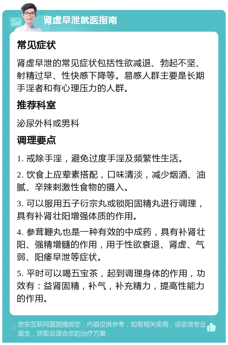 肾虚早泄就医指南 常见症状 肾虚早泄的常见症状包括性欲减退、勃起不坚、射精过早、性快感下降等。易感人群主要是长期手淫者和有心理压力的人群。 推荐科室 泌尿外科或男科 调理要点 1. 戒除手淫，避免过度手淫及频繁性生活。 2. 饮食上应荤素搭配，口味清淡，减少烟酒、油腻、辛辣刺激性食物的摄入。 3. 可以服用五子衍宗丸或锁阳固精丸进行调理，具有补肾壮阳增强体质的作用。 4. 参茸鞭丸也是一种有效的中成药，具有补肾壮阳、强精增髓的作用，用于性欲衰退、肾虚、气弱、阳痿早泄等症状。 5. 平时可以喝五宝茶，起到调理身体的作用，功效有：益肾固精，补气，补充精力，提高性能力的作用。