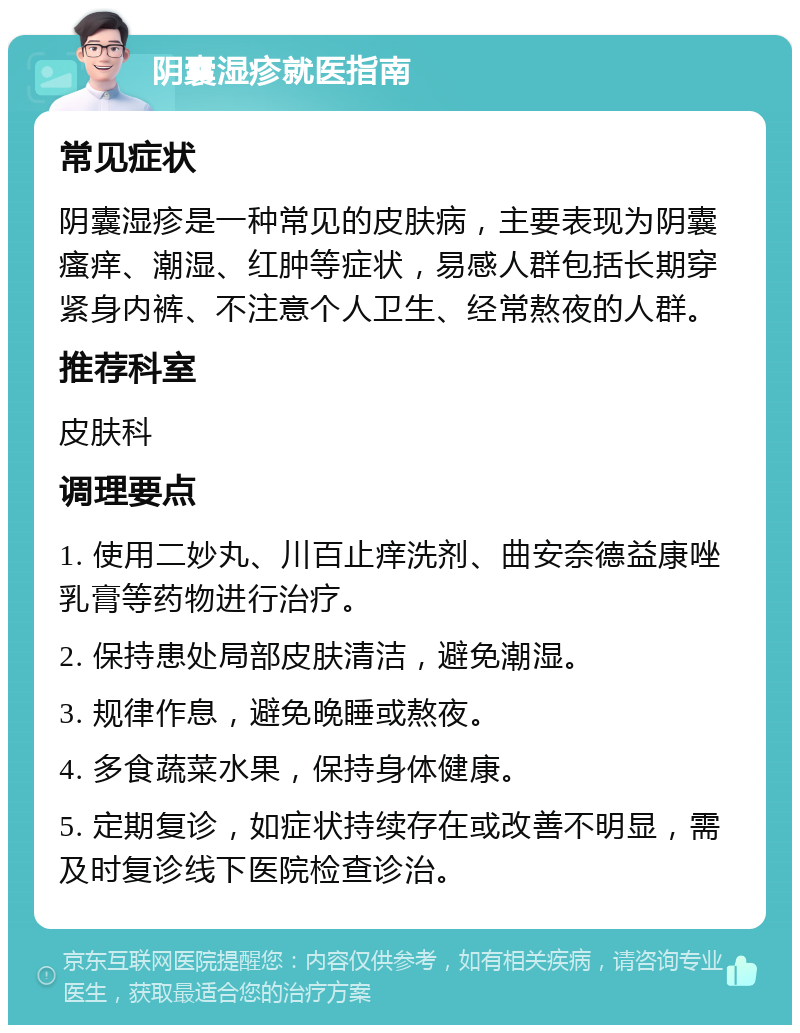 阴囊湿疹就医指南 常见症状 阴囊湿疹是一种常见的皮肤病，主要表现为阴囊瘙痒、潮湿、红肿等症状，易感人群包括长期穿紧身内裤、不注意个人卫生、经常熬夜的人群。 推荐科室 皮肤科 调理要点 1. 使用二妙丸、川百止痒洗剂、曲安奈德益康唑乳膏等药物进行治疗。 2. 保持患处局部皮肤清洁，避免潮湿。 3. 规律作息，避免晚睡或熬夜。 4. 多食蔬菜水果，保持身体健康。 5. 定期复诊，如症状持续存在或改善不明显，需及时复诊线下医院检查诊治。